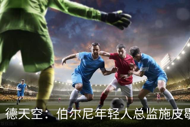 德天空：伯尔尼年轻人总监施皮歇尔拒绝法兰克福，赛季后休假