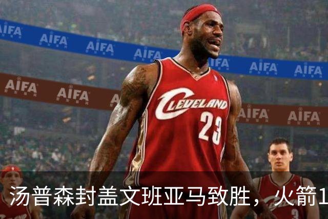 汤普森封盖文班亚马致胜，火箭114-100送马刺连败，阿杜20+7+6