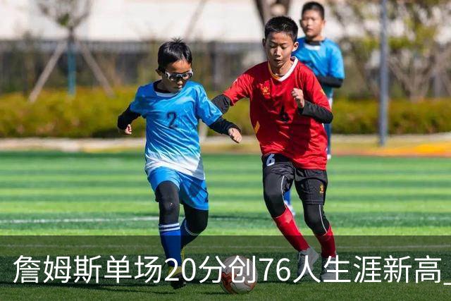 詹姆斯单场20分创76人生涯新高 赛后：和马克西做队友感觉太棒了
