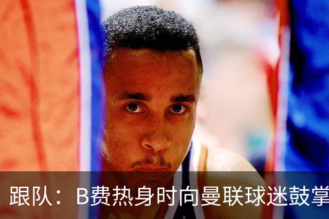 跟队：B费热身时向曼联球迷鼓掌致意，球迷高唱他的名字