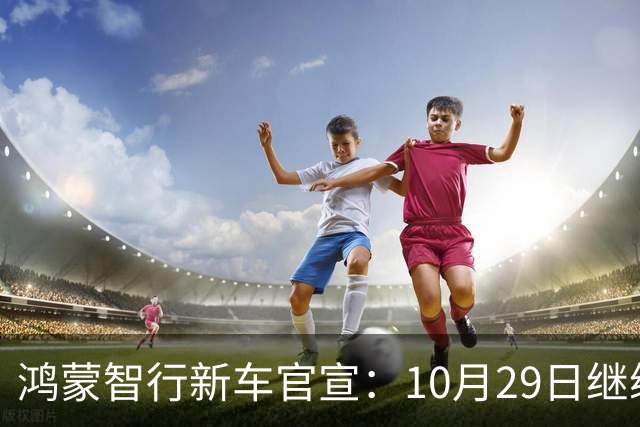 鸿蒙智行新车官宣：10月29日继续开卖，续航1320km